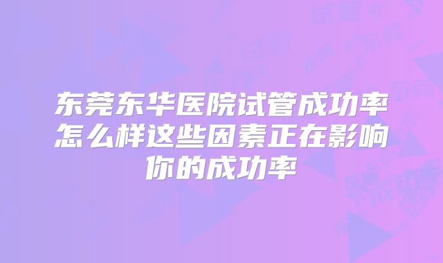 东莞东华医院试管成功率怎么样这些因素正在影响你的成功率