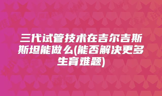 三代试管技术在吉尔吉斯斯坦能做么(能否解决更多生育难题)