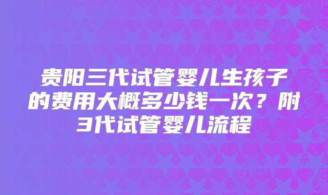 贵阳三代试管婴儿生孩子的费用大概多少钱一次？附3代试管婴儿流程
