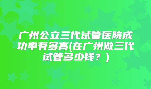 广州公立三代试管医院成功率有多高(在广州做三代试管多少钱？)