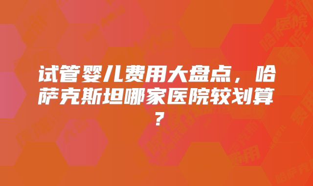 试管婴儿费用大盘点,哈萨克斯坦哪家医院较划算?