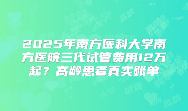 2025年南方医科大学南方医院三代试管费用12万起?高龄患者真实账单