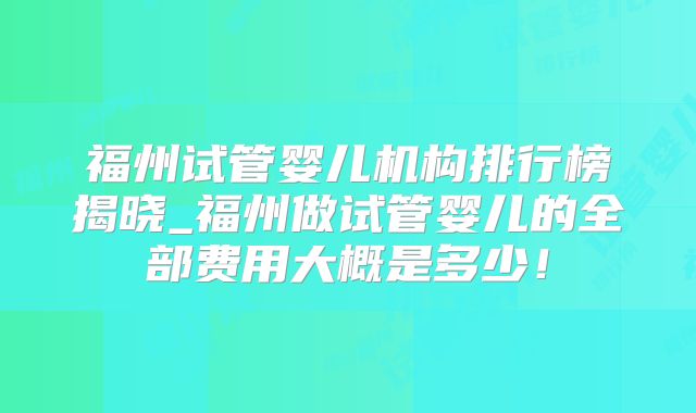 福州试管婴儿机构排行榜揭晓_福州做试管婴儿的全部费用大概是多少！