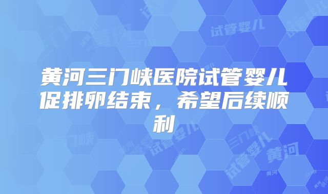 黄河三门峡医院试管婴儿促排卵结束,希望后续顺利