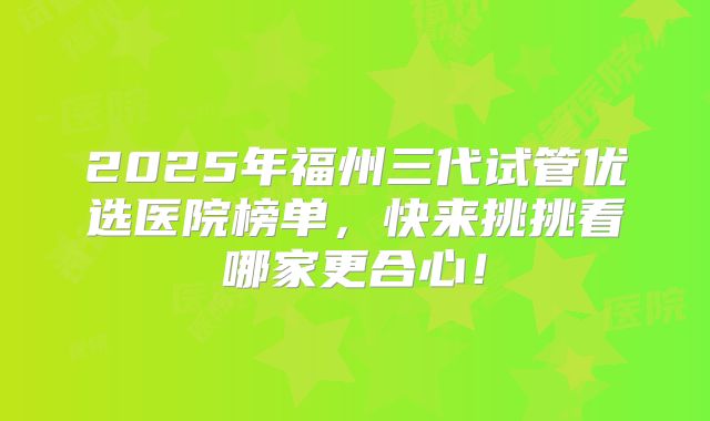 2025年福州三代试管优选医院榜单,快来挑挑看哪家更合心!