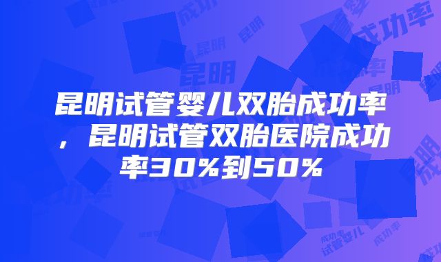 昆明试管婴儿双胎成功率,昆明试管双胎医院成功率30%到50%
