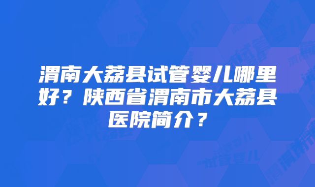 渭南大荔县试管婴儿哪里好？陕西省渭南市大荔县医院简介？