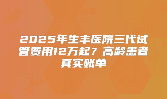 2025年生丰医院三代试管费用12万起？高龄患者真实账单