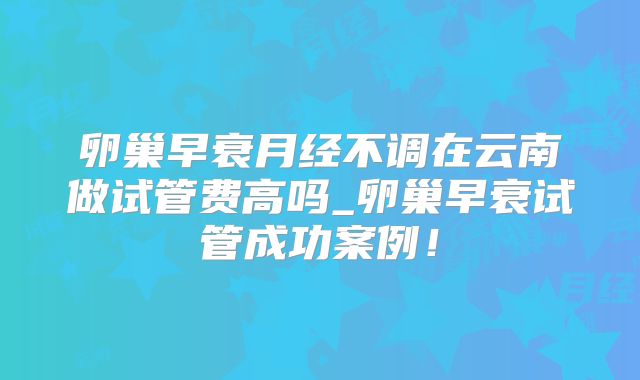 卵巢早衰月经不调在云南做试管费高吗_卵巢早衰试管成功案例!