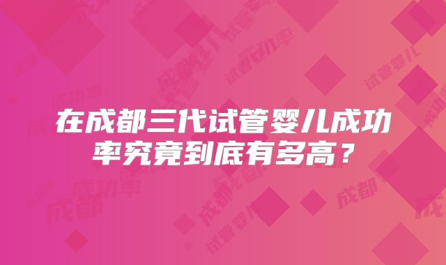 在成都三代试管婴儿成功率究竟到底有多高?