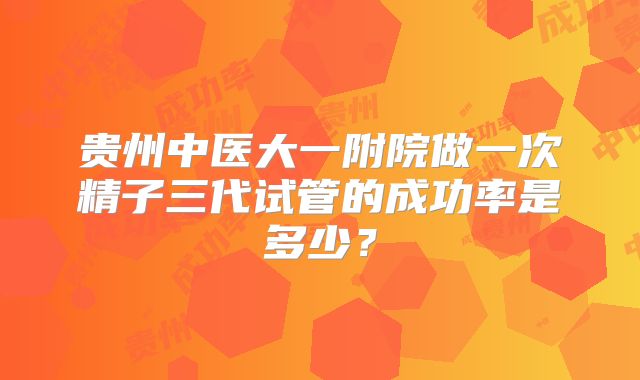贵州中医大一附院做一次精子三代试管的成功率是多少?
