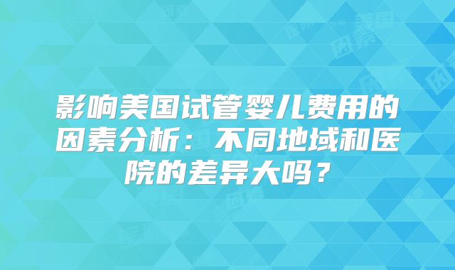 影响美国试管婴儿费用的因素分析:不同地域和医院的差异大吗?