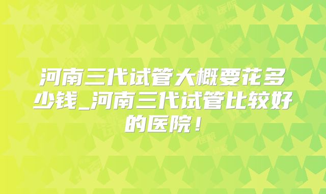河南三代试管大概要花多少钱_河南三代试管比较好的医院!