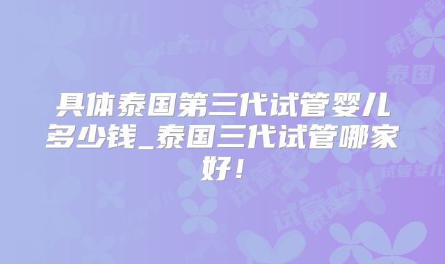 具体泰国第三代试管婴儿多少钱_泰国三代试管哪家好!