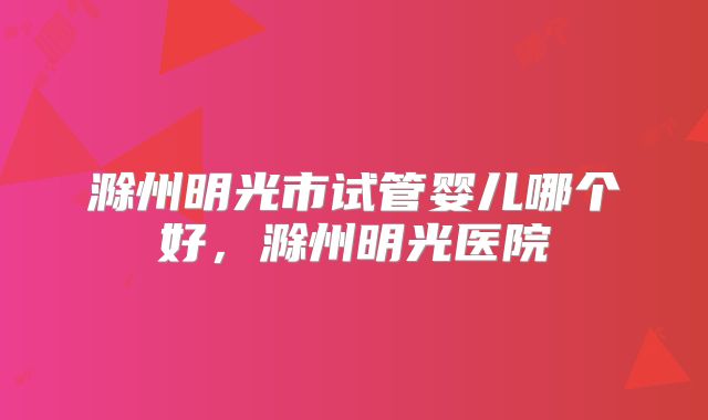 滁州明光市试管婴儿哪个好,滁州明光医院