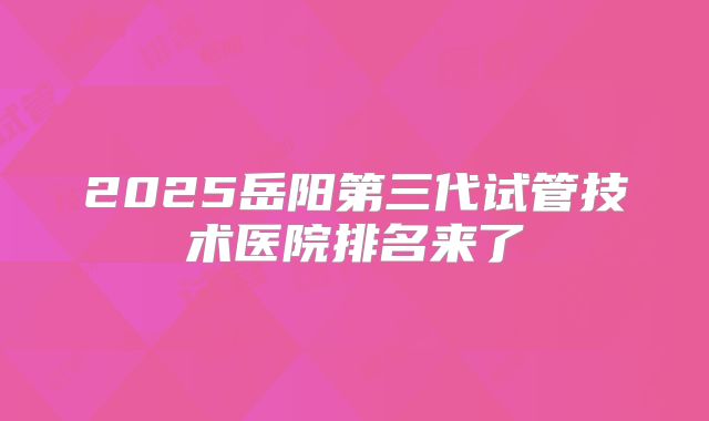 2025岳阳第三代试管技术医院排名来了