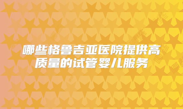 哪些格鲁吉亚医院提供高质量的试管婴儿服务