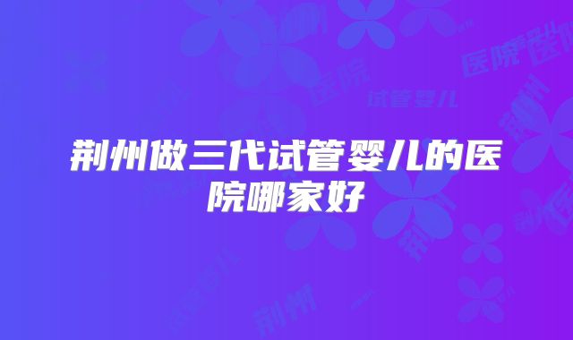 荆州做三代试管婴儿的医院哪家好