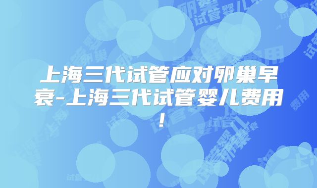 上海三代试管应对卵巢早衰-上海三代试管婴儿费用！