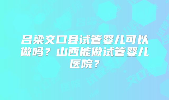 吕梁交口县试管婴儿可以做吗?山西能做试管婴儿医院?