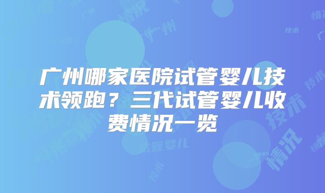 广州哪家医院试管婴儿技术领跑？三代试管婴儿收费情况一览