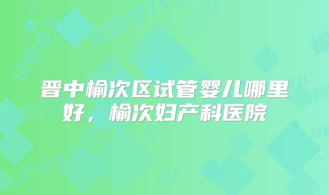 晋中榆次区试管婴儿哪里好,榆次妇产科医院