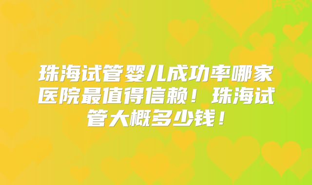 珠海试管婴儿成功率哪家医院最值得信赖！珠海试管大概多少钱！