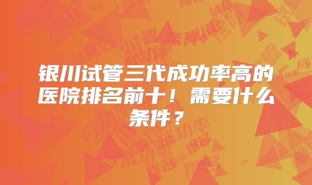 银川试管三代成功率高的医院排名前十!需要什么条件?