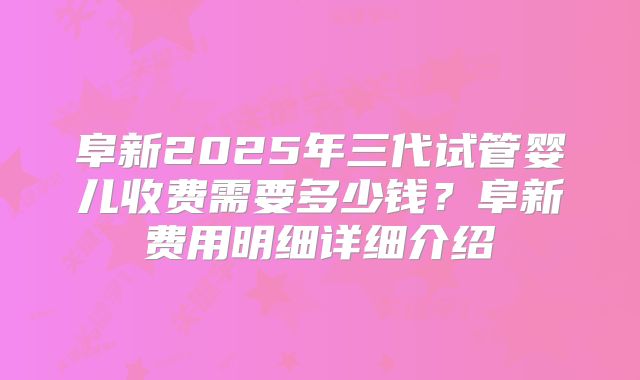 阜新2025年三代试管婴儿收费需要多少钱?阜新费用明细详细介绍