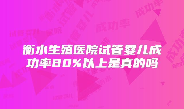 衡水生殖医院试管婴儿成功率80%以上是真的吗