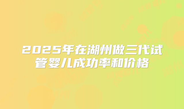 2025年在湖州做三代试管婴儿成功率和价格