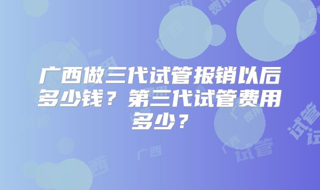广西做三代试管报销以后多少钱?第三代试管费用多少?