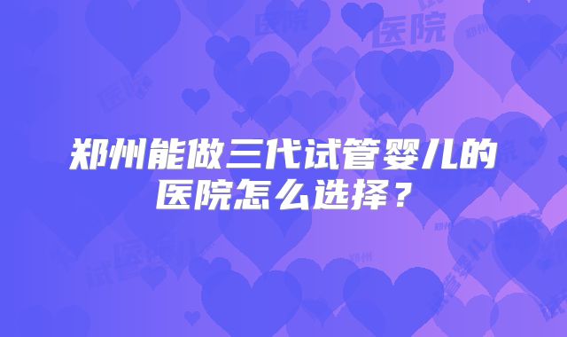 郑州能做三代试管婴儿的医院怎么选择?
