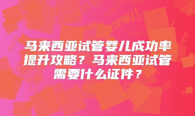 马来西亚试管婴儿成功率提升攻略？马来西亚试管需要什么证件？