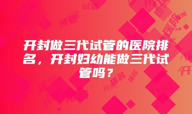 开封做三代试管的医院排名,开封妇幼能做三代试管吗?