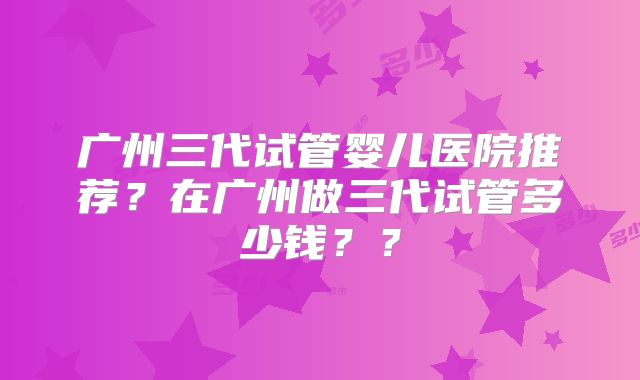 广州三代试管婴儿医院推荐?在广州做三代试管多少钱??
