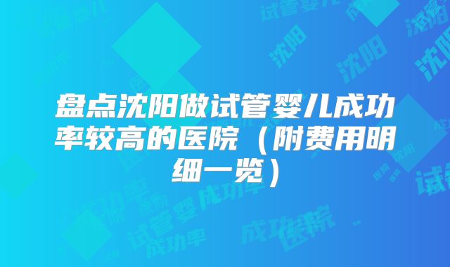 盘点沈阳做试管婴儿成功率较高的医院(附费用明细一览)