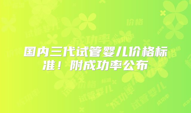 国内三代试管婴儿价格标准！附成功率公布