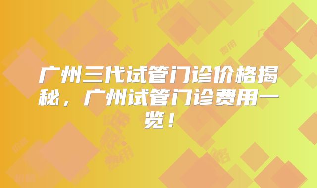 广州三代试管门诊价格揭秘,广州试管门诊费用一览!