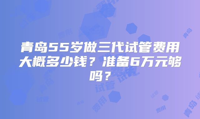 青岛55岁做三代试管费用大概多少钱?准备6万元够吗?