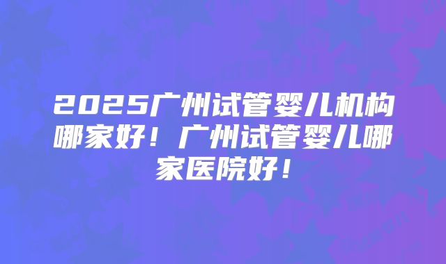 2025广州试管婴儿机构哪家好！广州试管婴儿哪家医院好！