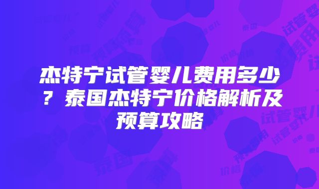 杰特宁试管婴儿费用多少？泰国杰特宁价格解析及预算攻略