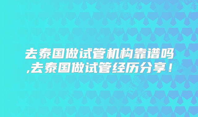 去泰国做试管机构靠谱吗,去泰国做试管经历分享！
