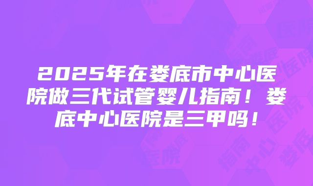 2025年在娄底市中心医院做三代试管婴儿指南!娄底中心医院是三甲吗!