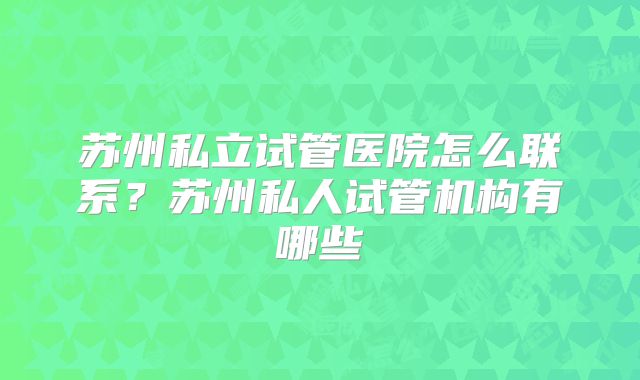 苏州私立试管医院怎么联系?苏州私人试管机构有哪些