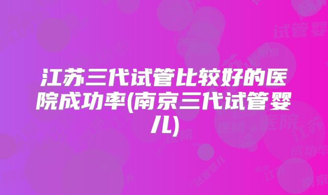 江苏三代试管比较好的医院成功率(南京三代试管婴儿)