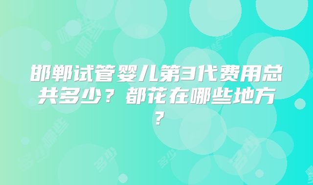 邯郸试管婴儿第3代费用总共多少?都花在哪些地方?