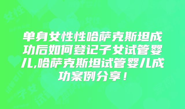 单身女性性哈萨克斯坦成功后如何登记子女试管婴儿,哈萨克斯坦试管婴儿成功案例分享!