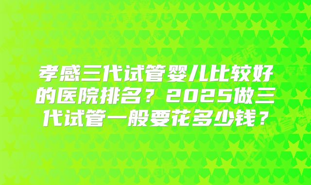 孝感三代试管婴儿比较好的医院排名？2025做三代试管一般要花多少钱？