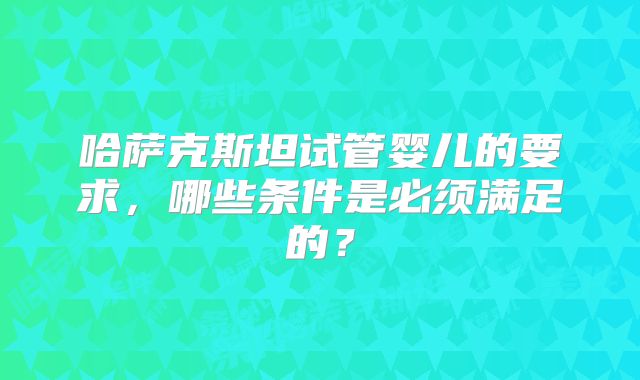 哈萨克斯坦试管婴儿的要求,哪些条件是必须满足的?